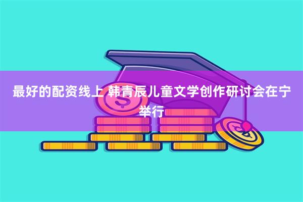 最好的配资线上 韩青辰儿童文学创作研讨会在宁举行