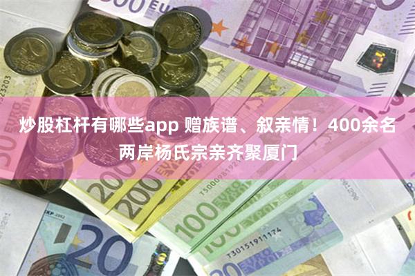 炒股杠杆有哪些app 赠族谱、叙亲情！400余名两岸杨氏宗亲齐聚厦门