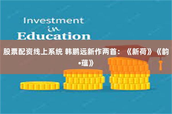 股票配资线上系统 韩鹏远新作两首：《新荷》《韵•蕴》