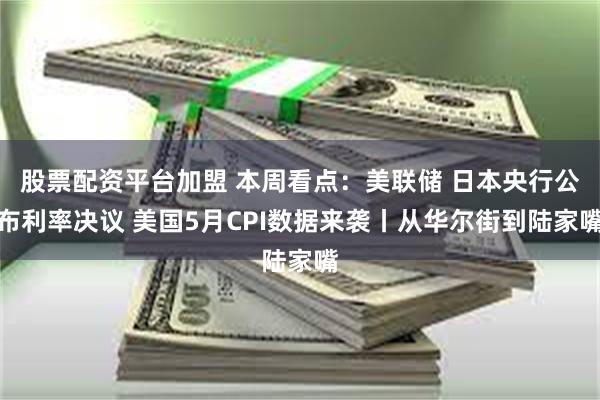 股票配资平台加盟 本周看点：美联储 日本央行公布利率决议 美国5月CPI数据来袭丨从华尔街到陆家嘴