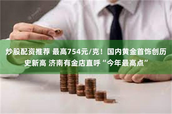 炒股配资推荐 最高754元/克！国内黄金首饰创历史新高 济南有金店直呼“今年最高点”