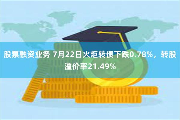 股票融资业务 7月22日火炬转债下跌0.78%，转股溢价率21.49%