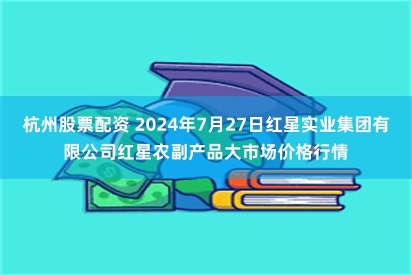 杭州股票配资 2024年7月27日红星实业集团有限公司红星农副产品大市场价格行情