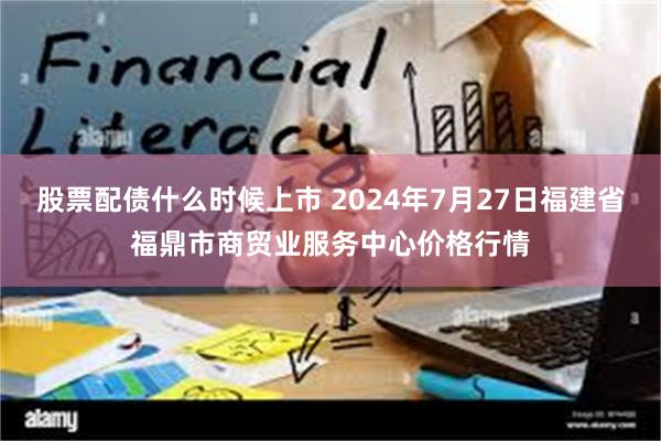 股票配债什么时候上市 2024年7月27日福建省福鼎市商贸业服务中心价格行情