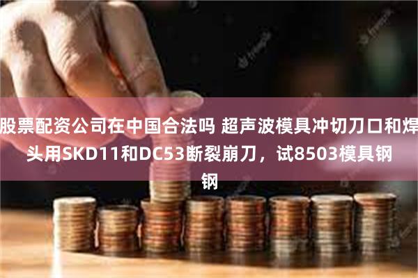 股票配资公司在中国合法吗 超声波模具冲切刀口和焊头用SKD11和DC53断裂崩刀，试8503模具钢