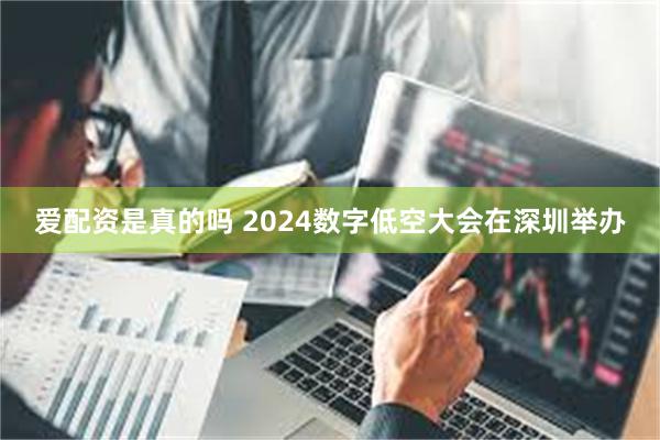 爱配资是真的吗 2024数字低空大会在深圳举办