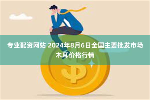 专业配资网站 2024年8月6日全国主要批发市场木耳价格行情