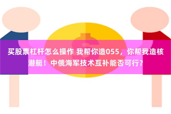 买股票杠杆怎么操作 我帮你造055，你帮我造核潜艇！中俄海军技术互补能否可行？