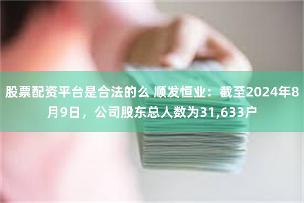 股票配资平台是合法的么 顺发恒业：截至2024年8月9日，公司股东总人数为31,633户