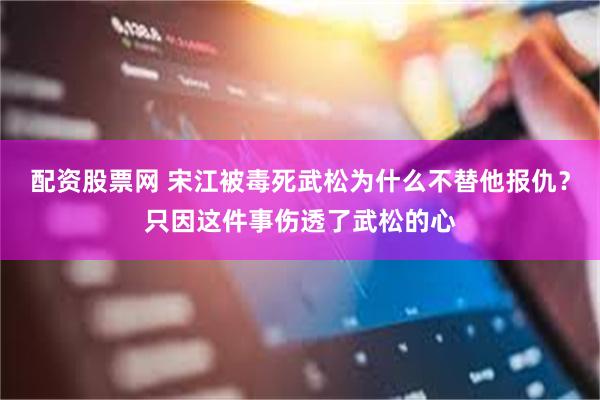 配资股票网 宋江被毒死武松为什么不替他报仇？只因这件事伤透了武松的心