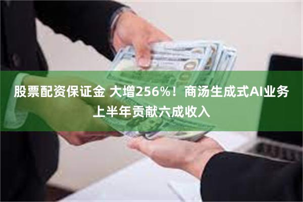 股票配资保证金 大增256%！商汤生成式AI业务上半年贡献六成收入