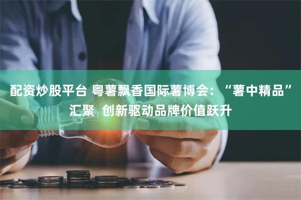 配资炒股平台 粤薯飘香国际薯博会：“薯中精品”汇聚  创新驱动品牌价值跃升