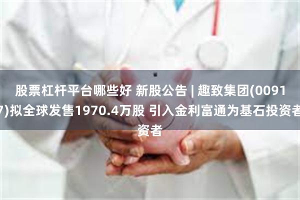 股票杠杆平台哪些好 新股公告 | 趣致集团(00917)拟全球发售1970.4万股 引入金利富通为基石投资者