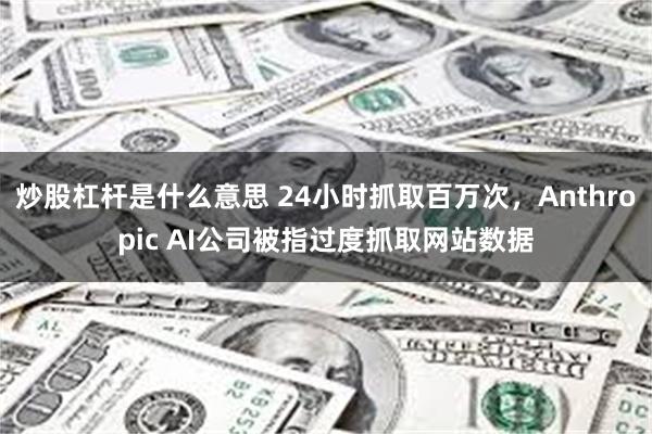 炒股杠杆是什么意思 24小时抓取百万次，Anthropic AI公司被指过度抓取网站数据