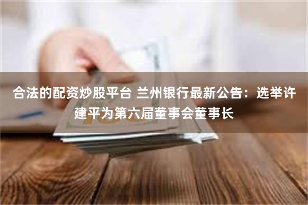 合法的配资炒股平台 兰州银行最新公告：选举许建平为第六届董事会董事长