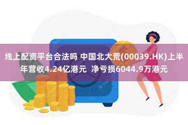 线上配资平台合法吗 中国北大荒(00039.HK)上半年营收4.24亿港元  净亏损6044.9万港元