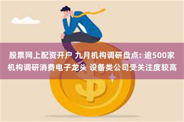 股票网上配资开户 九月机构调研盘点: 逾500家机构调研消费电子龙头 设备类公司受关注度较高