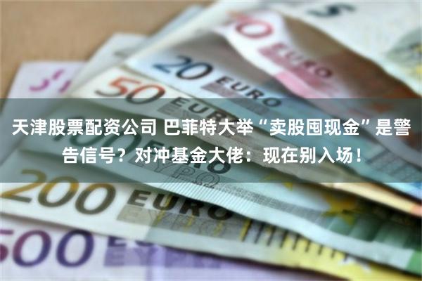 天津股票配资公司 巴菲特大举“卖股囤现金”是警告信号？对冲基金大佬：现在别入场！