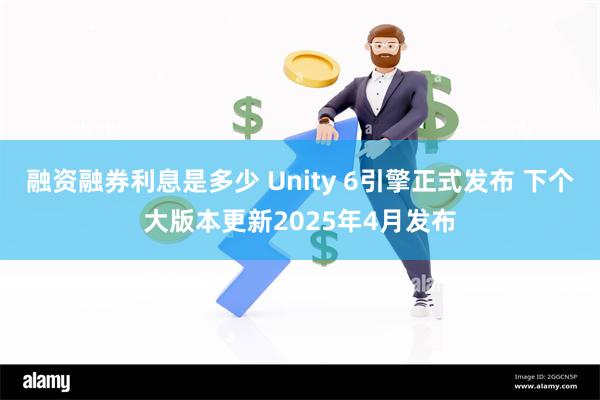 融资融券利息是多少 Unity 6引擎正式发布 下个大版本更新2025年4月发布