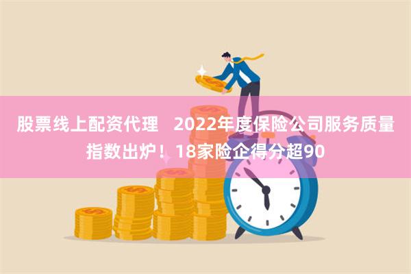 股票线上配资代理   2022年度保险公司服务质量指数出炉！18家险企得分超90