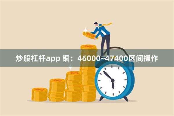 炒股杠杆app 铜：46000~47400区间操作