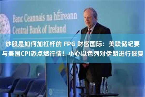 炒股是如何加杠杆的 FPG 财盛国际：美联储纪要与美国CPI恐点燃行情！小心以色列对伊朗进行报复