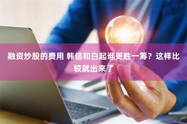 融资炒股的费用 韩信和白起谁更胜一筹？这样比较就出来了