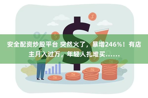 安全配资炒股平台 突然火了，暴增246%！有店主月入过万，年轻人扎堆买……