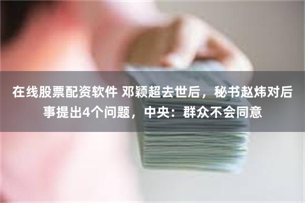 在线股票配资软件 邓颖超去世后，秘书赵炜对后事提出4个问题，中央：群众不会同意