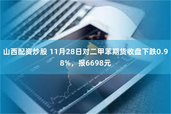 山西配资炒股 11月28日对二甲苯期货收盘下跌0.98%，报6698元