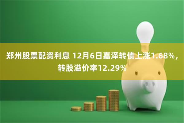 郑州股票配资利息 12月6日嘉泽转债上涨1.68%，转股溢价率12.29%