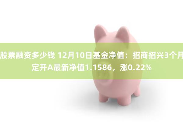 股票融资多少钱 12月10日基金净值：招商招兴3个月定开A最新净值1.1586，涨0.22%