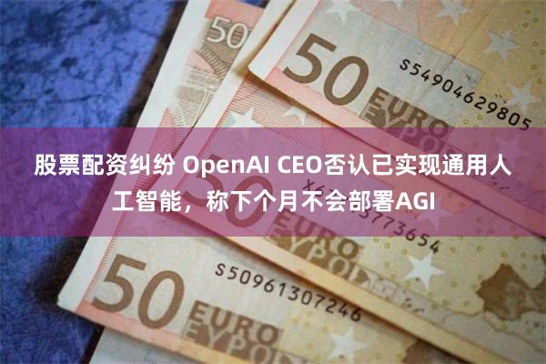 股票配资纠纷 OpenAI CEO否认已实现通用人工智能，称下个月不会部署AGI