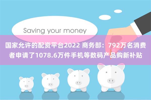 国家允许的配资平台2022 商务部：792万名消费者申请了1078.6万件手机等数码产品购新补贴