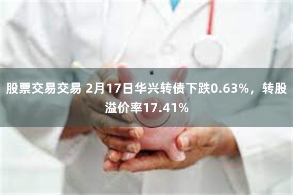 股票交易交易 2月17日华兴转债下跌0.63%，转股溢价率17.41%