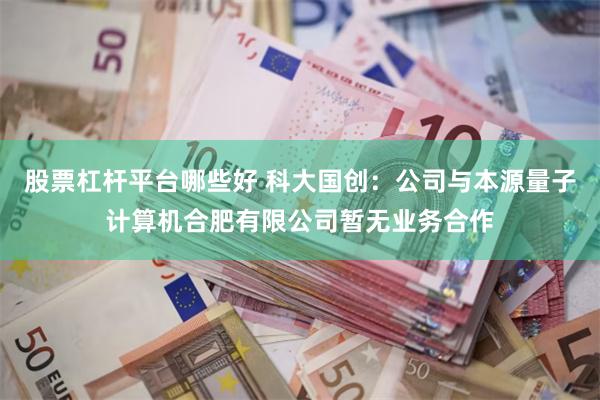 股票杠杆平台哪些好 科大国创：公司与本源量子计算机合肥有限公司暂无业务合作