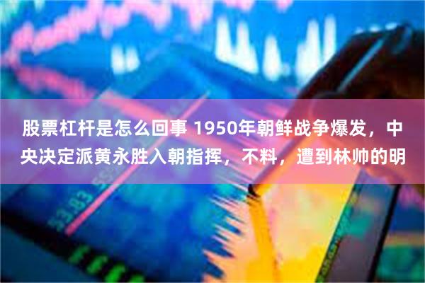 股票杠杆是怎么回事 1950年朝鲜战争爆发，中央决定派黄永胜入朝指挥，不料，遭到林帅的明