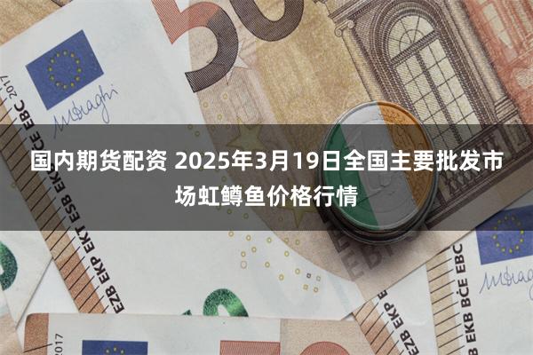 国内期货配资 2025年3月19日全国主要批发市场虹鳟鱼价格行情